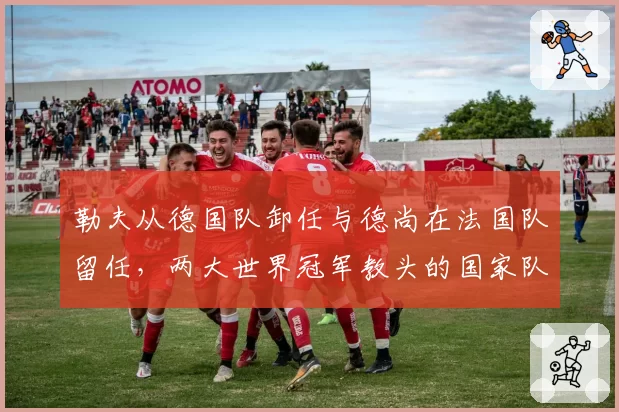 勒夫从德国队卸任与德尚在法国队留任,两大世界冠军教头的国家队周期对比