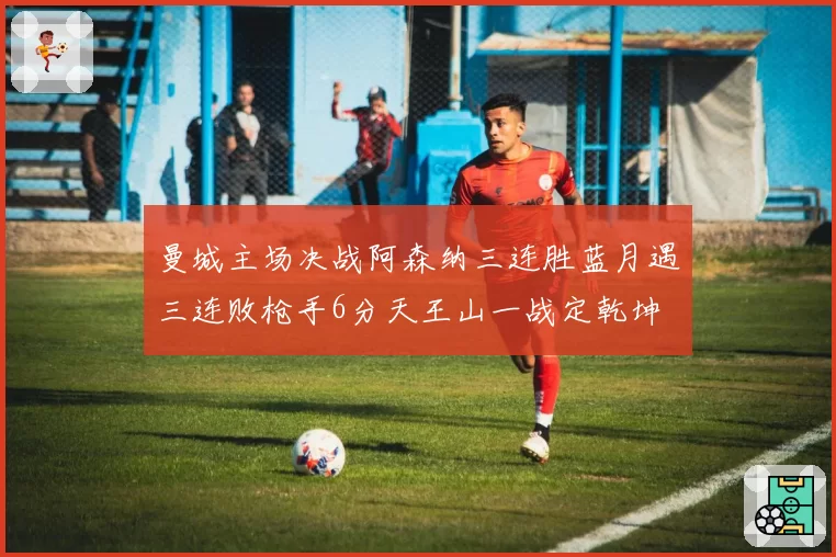 曼城主场决战阿森纳三连胜蓝月遇三连败枪手6分天王山一战定乾坤