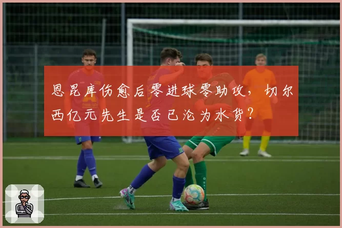恩昆库伤愈后零进球零助攻,切尔西亿元先生是否已沦为水货?