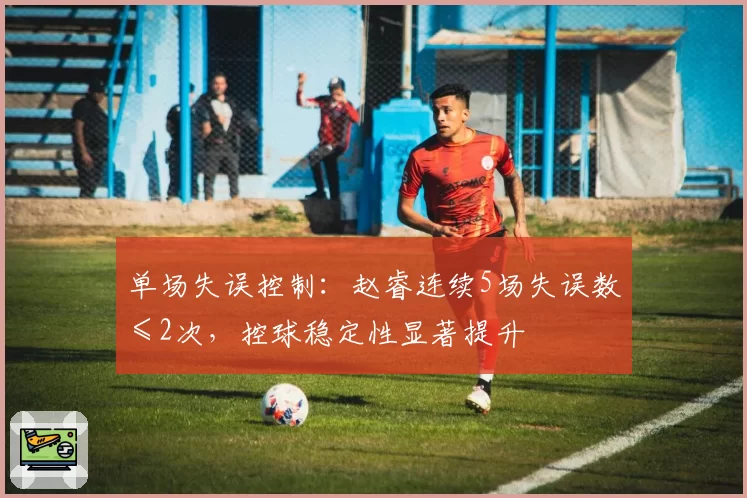 单场失误控制:赵睿连续5场失误数≤2次,控球稳定性显著提升