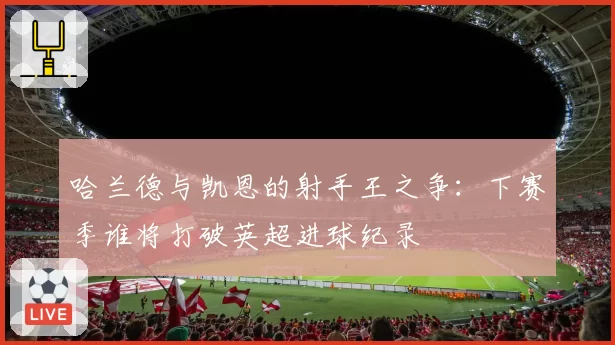 哈兰德与凯恩的射手王之争:下赛季谁将打破英超进球纪录