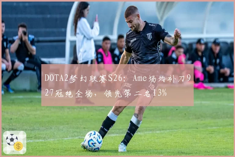DOTA2梦幻联赛S26：Ame场均补刀927冠绝全场，领先第二名13%