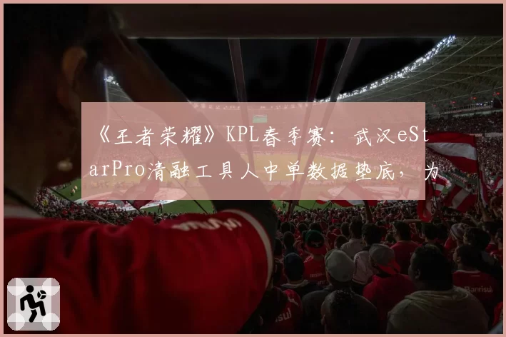 《王者荣耀》KPL春季赛：武汉eStarPro清融工具人中单数据垫底，为团队牺牲还是状态滑坡？