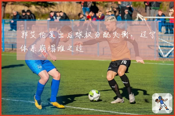 郭艾伦复出后球权分配失衡，辽宁体系崩塌谁之过