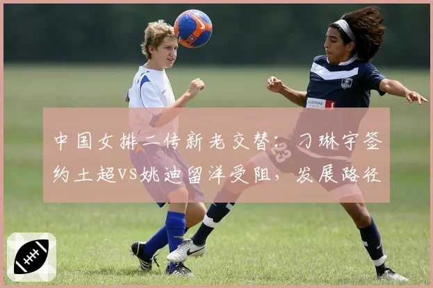 中国女排二传新老交替:刁琳宇签约土超vs姚迪留洋受阻,发展路径对比分析