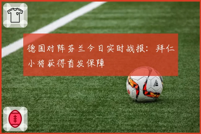 德国对阵芬兰今日实时战报:拜仁小将获得首发保障