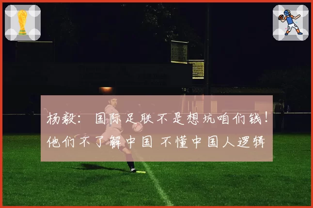 杨毅:国际足联不是想坑咱们钱!他们不了解中国 不懂中国人逻辑