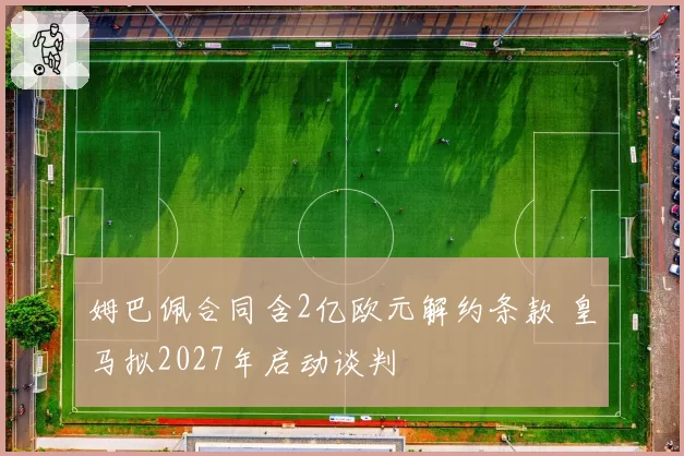 姆巴佩合同含2亿欧元解约条款 皇马拟2027年启动谈判