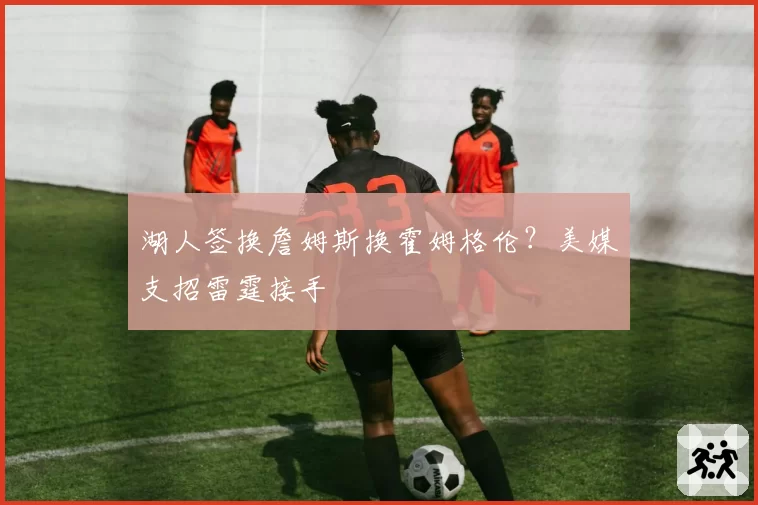 湖人签换詹姆斯换霍姆格伦？美媒支招雷霆接手