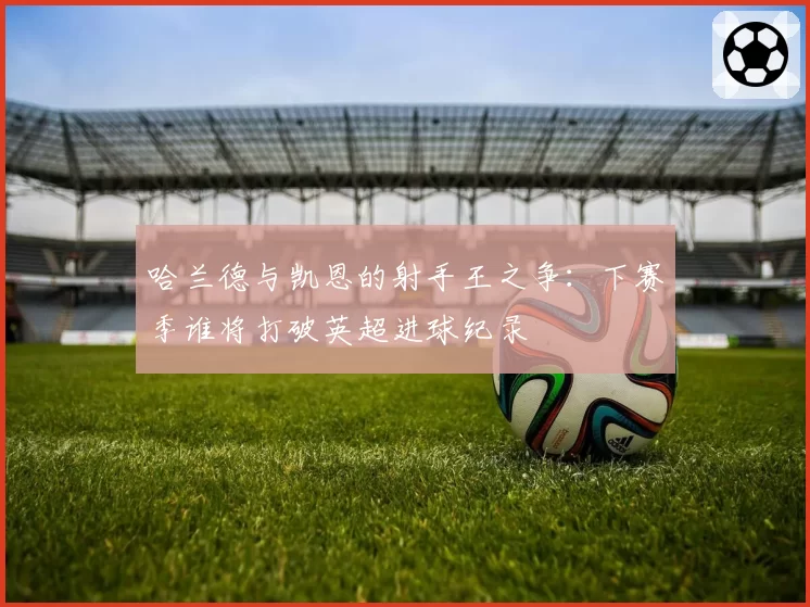 哈兰德与凯恩的射手王之争:下赛季谁将打破英超进球纪录