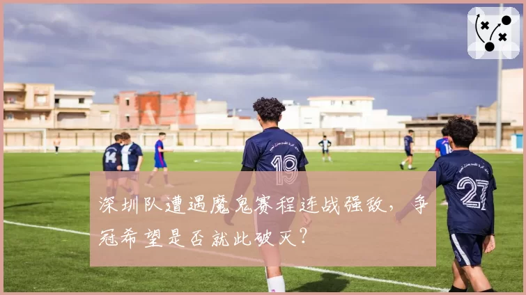 深圳队遭遇魔鬼赛程连战强敌,争冠希望是否就此破灭?
