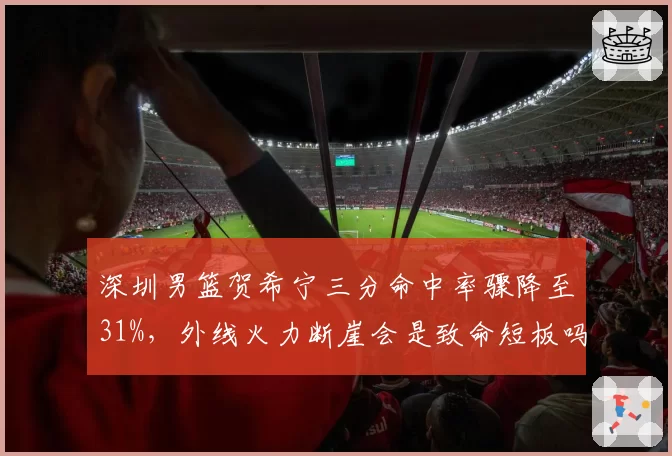 深圳男篮贺希宁三分命中率骤降至31%，外线火力断崖会是致命短板吗？