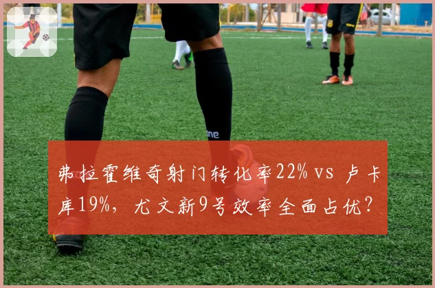 弗拉霍维奇射门转化率22% vs 卢卡库19%,尤文新9号效率全面占优?