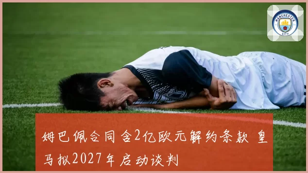 姆巴佩合同含2亿欧元解约条款 皇马拟2027年启动谈判