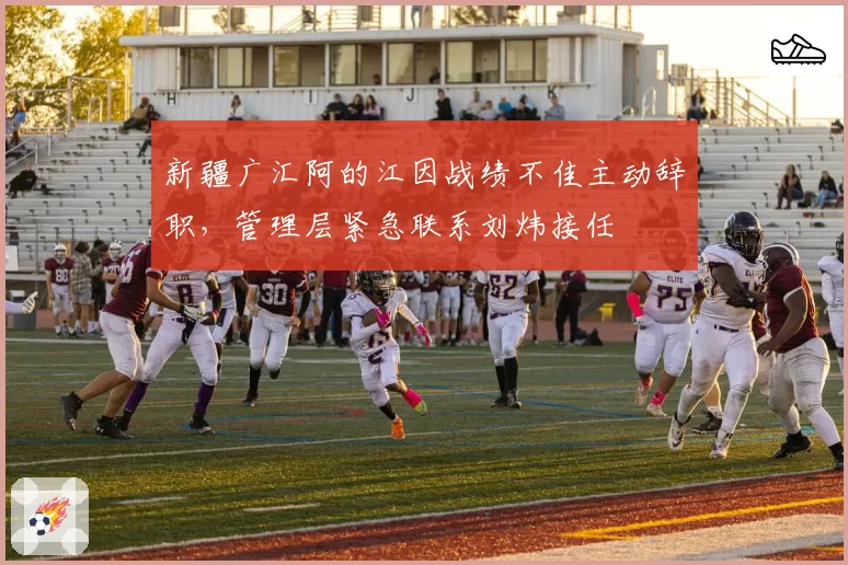 新疆广汇阿的江因战绩不佳主动辞职，管理层紧急联系刘炜接任