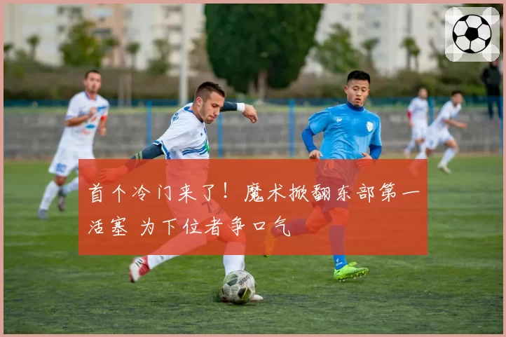 首个冷门来了！魔术掀翻东部第一活塞 为下位者争口气