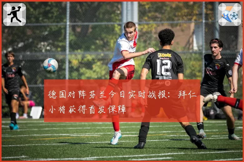德国对阵芬兰今日实时战报:拜仁小将获得首发保障