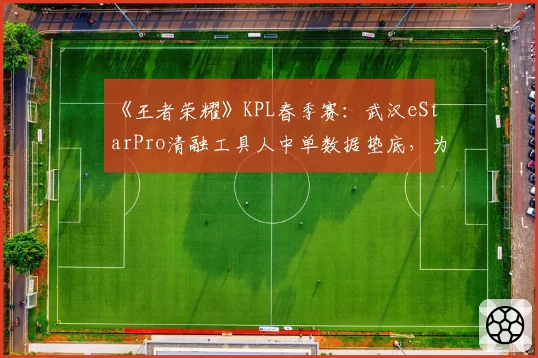 《王者荣耀》KPL春季赛：武汉eStarPro清融工具人中单数据垫底，为团队牺牲还是状态滑坡？