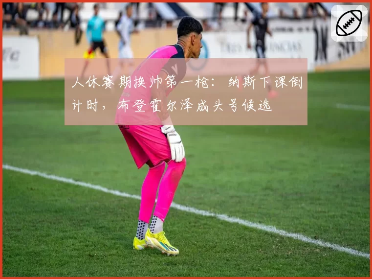 人休赛期换帅第一枪:纳斯下课倒计时,布登霍尔泽成头号候选