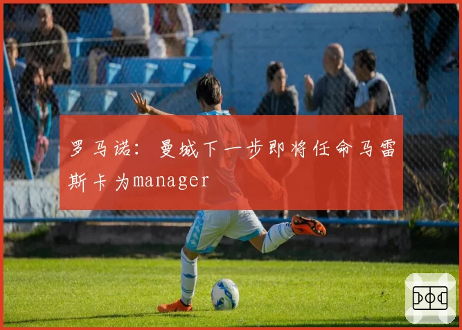 罗马诺：曼城下一步即将任命马雷斯卡为manager