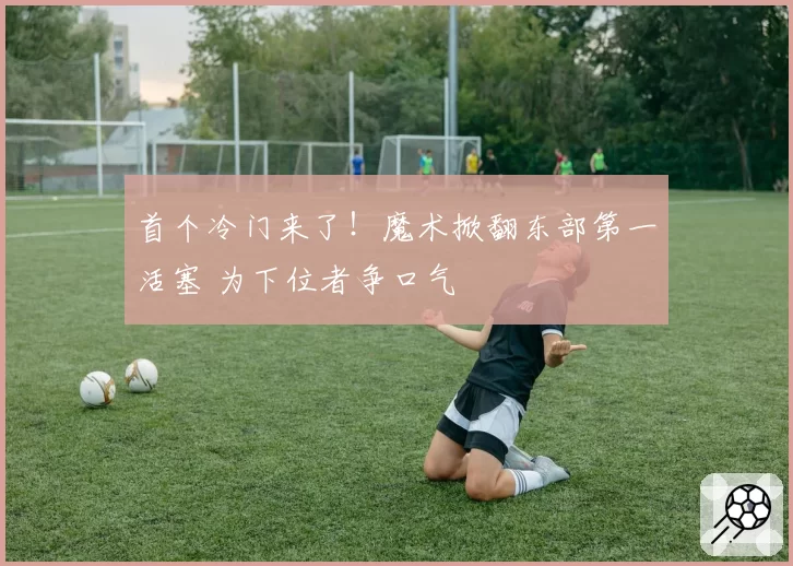 首个冷门来了！魔术掀翻东部第一活塞 为下位者争口气