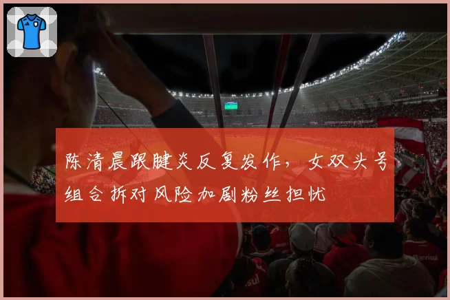 陈清晨跟腱炎反复发作，女双头号组合拆对风险加剧粉丝担忧