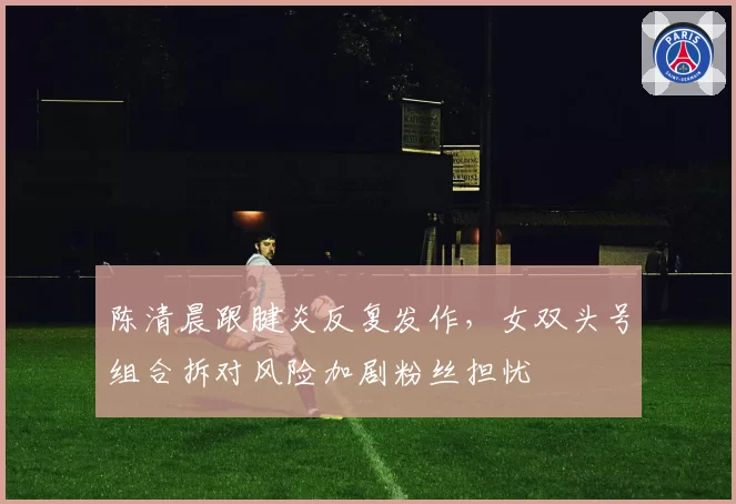 陈清晨跟腱炎反复发作，女双头号组合拆对风险加剧粉丝担忧