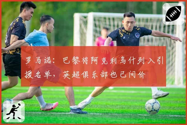 罗马诺：巴黎将阿克利乌什列入引援名单，英超俱乐部也已问价