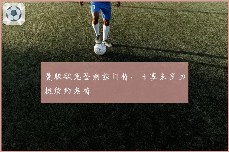 曼联欲免签利兹门将,卡塞米罗力挺续约老将
