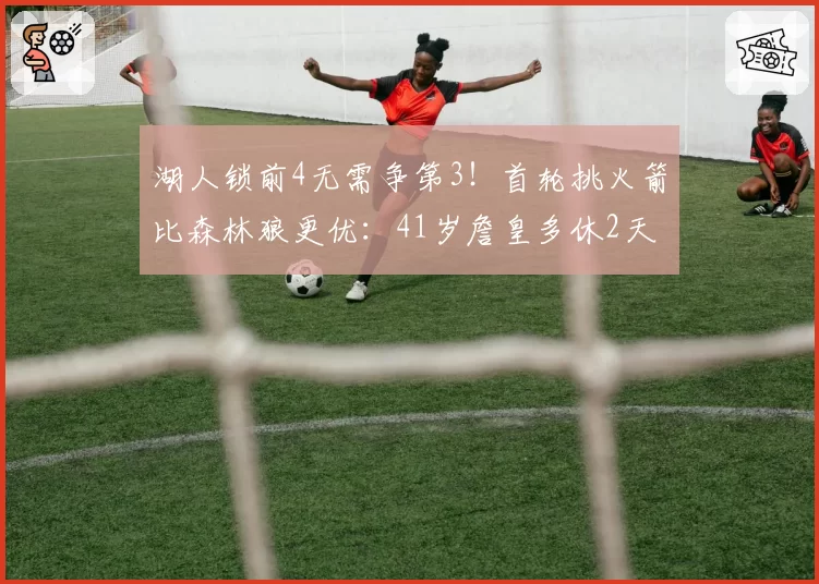 湖人锁前4无需争第3!首轮挑火箭比森林狼更优:41岁詹皇多休2天