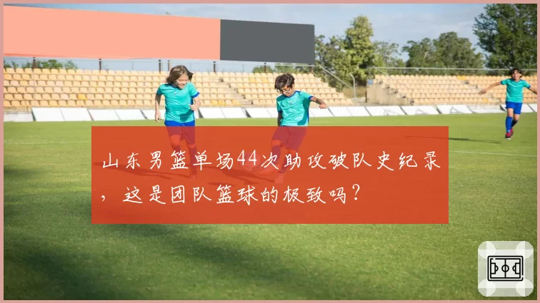 山东男篮单场44次助攻破队史纪录,这是团队篮球的极致吗?