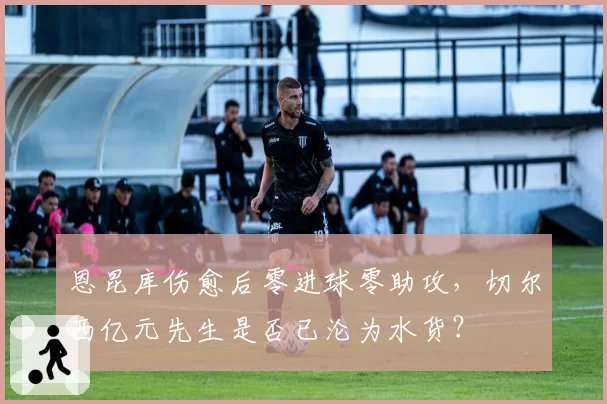 恩昆库伤愈后零进球零助攻,切尔西亿元先生是否已沦为水货?