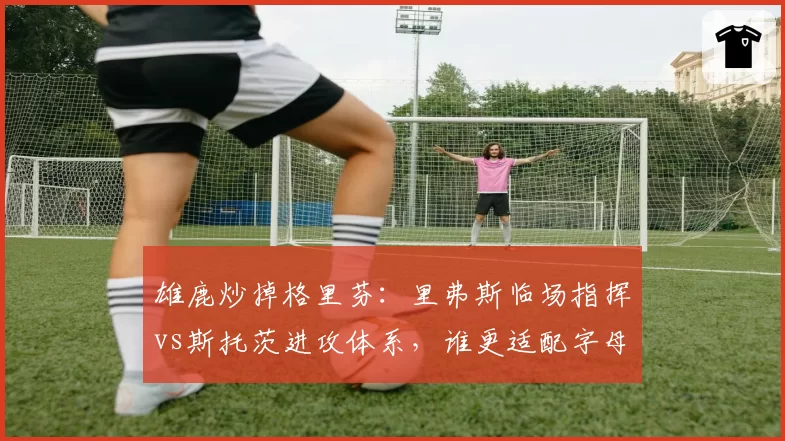 雄鹿炒掉格里芬:里弗斯临场指挥vs斯托茨进攻体系,谁更适配字母哥?