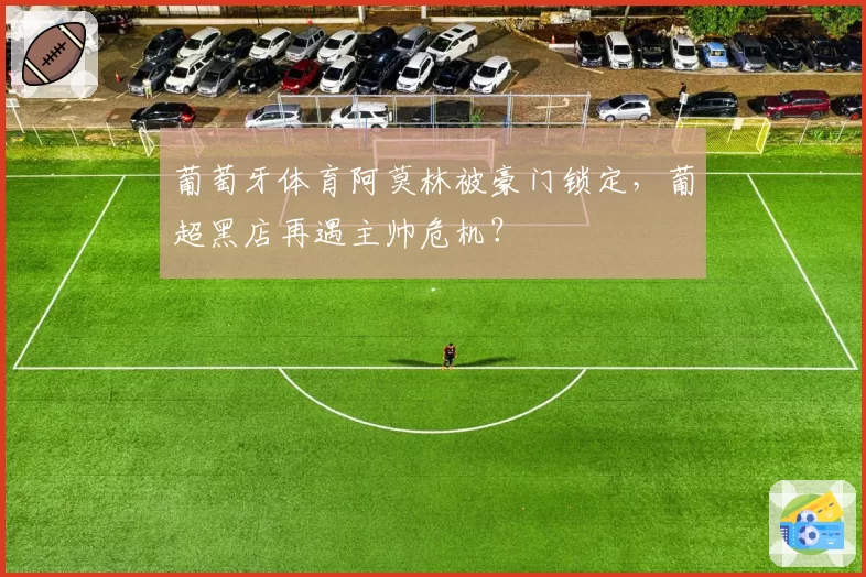 葡萄牙体育阿莫林被豪门锁定,葡超黑店再遇主帅危机?