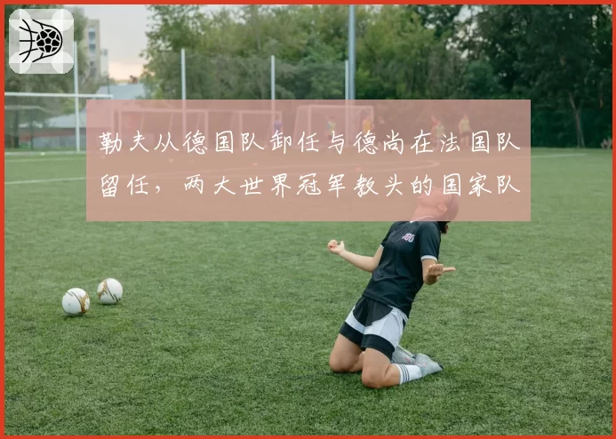 勒夫从德国队卸任与德尚在法国队留任,两大世界冠军教头的国家队周期对比