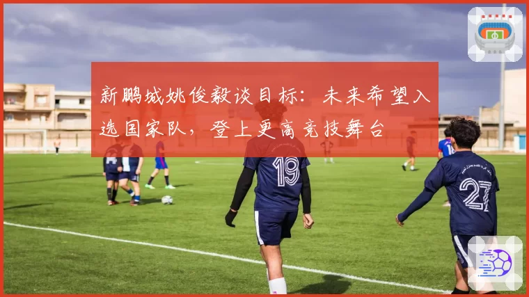 新鹏城姚俊毅谈目标:未来希望入选国家队,登上更高竞技舞台