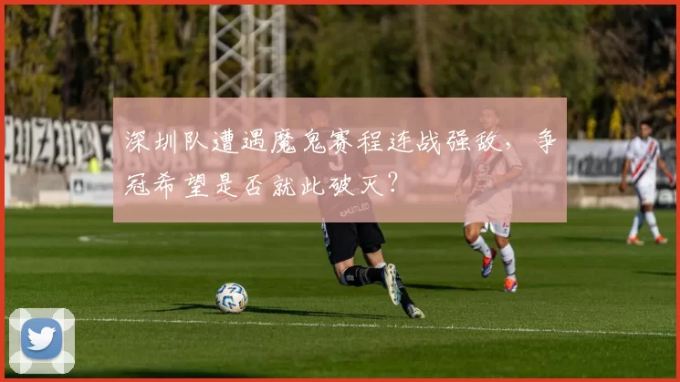 深圳队遭遇魔鬼赛程连战强敌,争冠希望是否就此破灭?