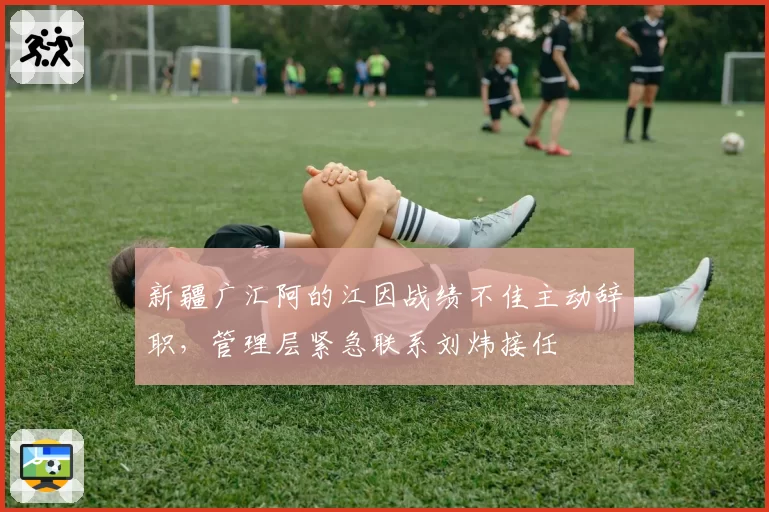 新疆广汇阿的江因战绩不佳主动辞职，管理层紧急联系刘炜接任