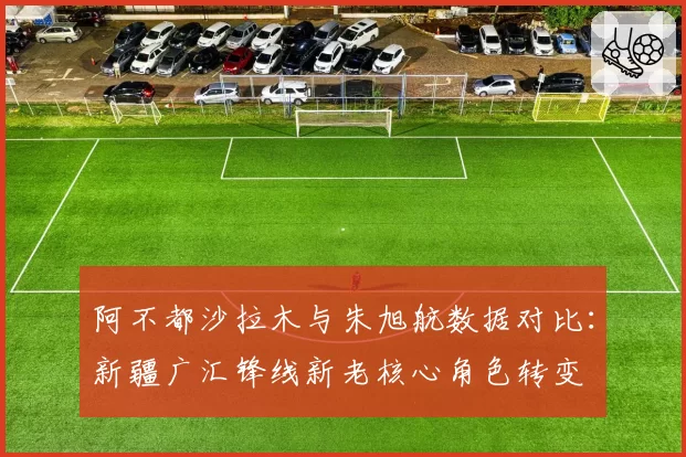 阿不都沙拉木与朱旭航数据对比：新疆广汇锋线新老核心角色转变