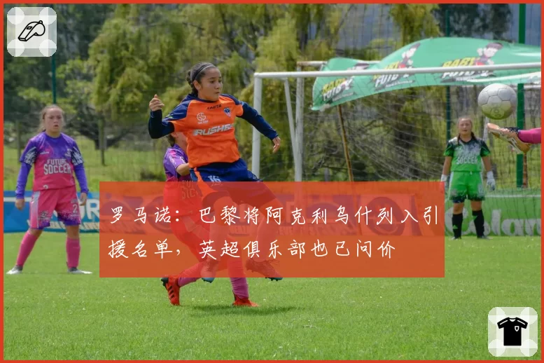 罗马诺：巴黎将阿克利乌什列入引援名单，英超俱乐部也已问价