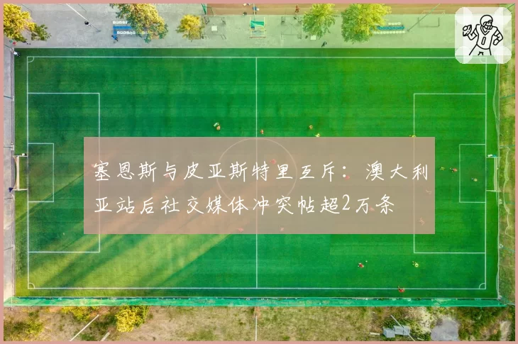 塞恩斯与皮亚斯特里互斥:澳大利亚站后社交媒体冲突帖超2万条