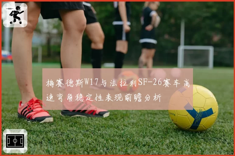 梅赛德斯W17与法拉利SF-26赛车高速弯角稳定性表现前瞻分析