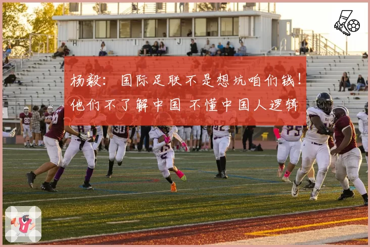 杨毅:国际足联不是想坑咱们钱!他们不了解中国 不懂中国人逻辑