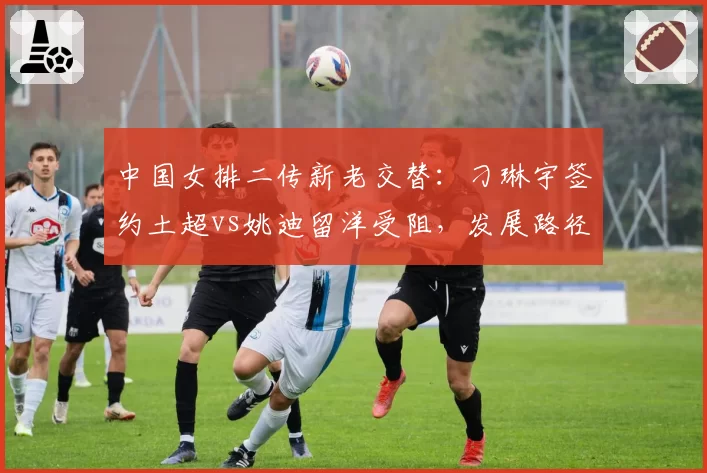 中国女排二传新老交替:刁琳宇签约土超vs姚迪留洋受阻,发展路径对比分析